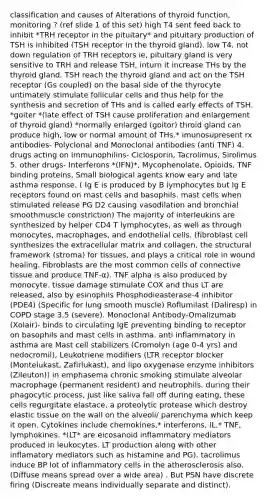 classification and causes of Alterations of thyroid function, monitoring ? (ref slide 1 of this set) high T4 sent feed back to inhibit *TRH receptor in the pituitary* and pituitary production of TSH is inhibited (TSH receptor in the thyroid gland). low T4, not down regulation of TRH receptors ie, pituitary gland is very sensitive to TRH and release TSH, inturn it increase THs by the thyroid gland. TSH reach the thyroid gland and act on the TSH receptor (Gs coupled) on the basal side of the thyrocyte untimately stimulate follicular cells and thus help for the synthesis and secretion of THs and is called early effects of TSH. *goiter *(late effect of TSH cause proliferation and enlargement of thyroid gland) *normally enlarged (goitor) throid gland can produce high, low or normal amount of THs.* imunosupresent rx antibodies- Polyclonal and Monoclonal antibodies (anti TNF) 4. drugs acting on immunophilins- Ciclosporin, Tacrolimus, Sirolimus 5. other drugs- Interferons *(IFN)*, Mycophenolate, Opioids, TNF binding proteins, Small biological agents know eary and late asthma response. ( Ig E is produced by B lymphocytes but Ig E receptors found on mast cells and basophils. mast cells when stimulated release PG D2 causing vasodilation and bronchial smoothmuscle constriction) The majority of interleukins are synthesized by helper CD4 T lymphocytes, as well as through monocytes, macrophages, and endothelial cells. (fibroblast cell synthesizes the extracellular matrix and collagen, the structural framework (stroma) for tissues, and plays a critical role in wound healing. Fibroblasts are the most common cells of connective tissue and produce TNF-α). TNF alpha is also produced by monocyte. tissue damage stimulate COX and thus LT are released, also by esinophils Phosphodieasterase-4 inhibitor (PDE4) (Specific for lung smooth muscle) Roflumilast (Daliresp) in COPD stage 3.5 (severe). Monoclonal Antibody-Omalizumab (Xolair)- binds to circulating IgE preventing binding to receptor on basophils and mast cells in asthma. anti inflammatory in asthma are Mast cell stabilizers (Cromolyn (age 0-4 yrs) and nedocromil), Leukotriene modifiers (LTR receptor blocker (Montelukast, Zafirlukast), and lipo oxygenase enzyme inhibitors (Zileuton)) in emphasema chronic smoking stimulate alveolar macrophage (permanent resident) and neutrophils. during their phagocytic process, just like saliva fall off during eating, these cells regurgitate elastace, a proteolytic protease which destroy elastic tissue on the wall on the alveoli/ parenchyma which keep it open. Cytokines include chemokines,* interferons, IL,* TNF, lymphokines. *(LT* are eicosanoid inflammatory mediators produced in leukocytes. LT production along with other inflamatory mediators such as histamine and PG). tacrolimus induce BP lot of inflammatory cells in the atherosclerosis also. (Diffuse means spread over a wide area) . But PSN have discrete firing (Discreate means individually separate and distinct).