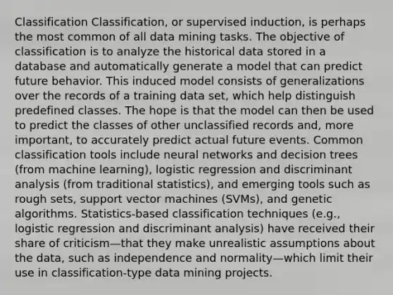 Classification Classification, or supervised induction, is perhaps the most common of all data mining tasks. The objective of classification is to analyze the historical data stored in a database and automatically generate a model that can predict future behavior. This induced model consists of generalizations over the records of a training data set, which help distinguish predefined classes. The hope is that the model can then be used to predict the classes of other unclassified records and, more important, to accurately predict actual future events. Common classification tools include neural networks and decision trees (from machine learning), logistic regression and discriminant analysis (from traditional statistics), and emerging tools such as rough sets, support vector machines (SVMs), and genetic algorithms. Statistics-based classification techniques (e.g., logistic regression and discriminant analysis) have received their share of criticism—that they make unrealistic assumptions about the data, such as independence and normality—which limit their use in classification-type data mining projects.