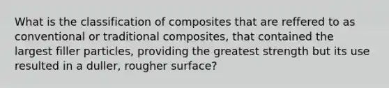 What is the classification of composites that are reffered to as conventional or traditional composites, that contained the largest filler particles, providing the greatest strength but its use resulted in a duller, rougher surface?