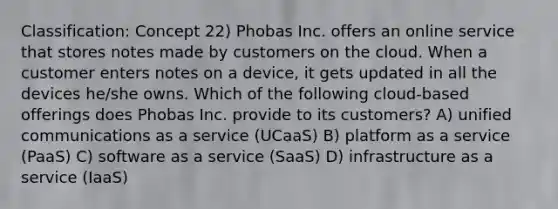 Classification: Concept 22) Phobas Inc. offers an online service that stores notes made by customers on the cloud. When a customer enters notes on a device, it gets updated in all the devices he/she owns. Which of the following cloud-based offerings does Phobas Inc. provide to its customers? A) unified communications as a service (UCaaS) B) platform as a service (PaaS) C) software as a service (SaaS) D) infrastructure as a service (IaaS)