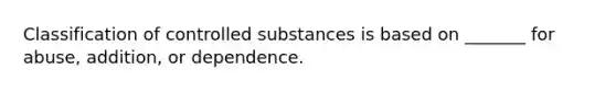 Classification of controlled substances is based on _______ for abuse, addition, or dependence.