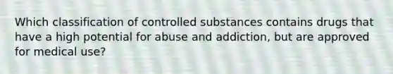 Which classification of controlled substances contains drugs that have a high potential for abuse and addiction, but are approved for medical use?