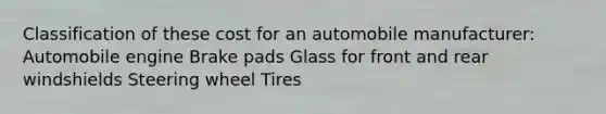 Classification of these cost for an automobile manufacturer: Automobile engine Brake pads Glass for front and rear windshields Steering wheel Tires