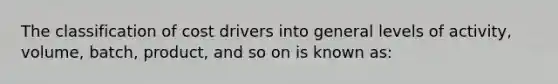 The classification of cost drivers into general levels of activity, volume, batch, product, and so on is known as: