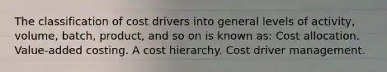 The classification of cost drivers into general levels of activity, volume, batch, product, and so on is known as: Cost allocation. Value-added costing. A cost hierarchy. Cost driver management.