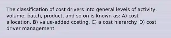 The classification of cost drivers into general levels of activity, volume, batch, product, and so on is known as: A) cost allocation. B) value-added costing. C) a cost hierarchy. D) cost driver management.