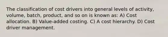 The classification of cost drivers into general levels of activity, volume, batch, product, and so on is known as: A) Cost allocation. B) Value-added costing. C) A cost hierarchy. D) Cost driver management.