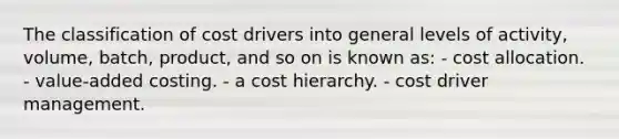 The classification of cost drivers into general levels of activity, volume, batch, product, and so on is known as: - cost allocation. - value-added costing. - a cost hierarchy. - cost driver management.