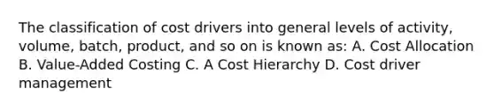 The classification of cost drivers into general levels of activity, volume, batch, product, and so on is known as: A. Cost Allocation B. Value-Added Costing C. A Cost Hierarchy D. Cost driver management