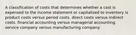 A classification of costs that determines whether a cost is expensed to the income statement or capitalized to inventory is product costs versus period costs. direct costs versus indirect costs. financial accounting versus managerial accounting. service company versus manufacturing company.