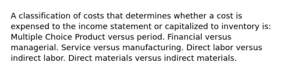 A classification of costs that determines whether a cost is expensed to the income statement or capitalized to inventory is: Multiple Choice Product versus period. Financial versus managerial. Service versus manufacturing. Direct labor versus indirect labor. Direct materials versus indirect materials.