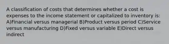 A classification of costs that determines whether a cost is expenses to the income statement or capitalized to inventory is: A)Financial versus managerial B)Product versus period C)Service versus manufacturing D)Fixed versus variable E)Direct versus indirect