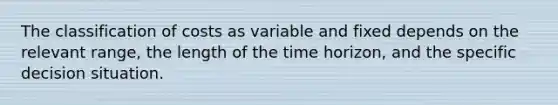 The classification of costs as variable and fixed depends on the relevant range, the length of the time horizon, and the specific decision situation.