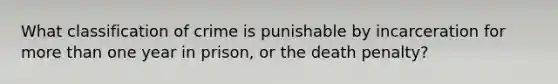 What classification of crime is punishable by incarceration for <a href='https://www.questionai.com/knowledge/keWHlEPx42-more-than' class='anchor-knowledge'>more than</a> one year in prison, or the death penalty?