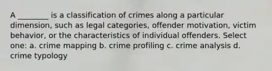 A ________ is a classification of crimes along a particular dimension, such as legal categories, offender motivation, victim behavior, or the characteristics of individual offenders. Select one: a. crime mapping b. crime profiling c. crime analysis d. crime typology