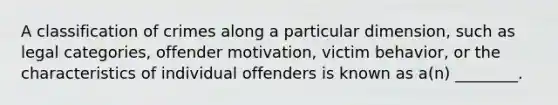 A classification of crimes along a particular dimension, such as legal categories, offender motivation, victim behavior, or the characteristics of individual offenders is known as a(n) ________.