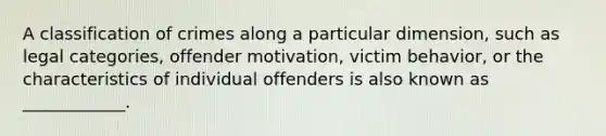 A classification of crimes along a particular dimension, such as legal categories, offender motivation, victim behavior, or the characteristics of individual offenders is also known as ____________.