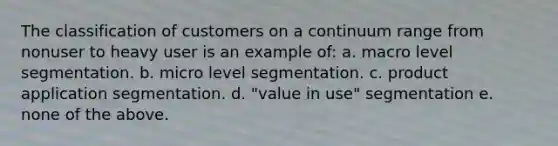 The classification of customers on a continuum range from nonuser to heavy user is an example of: a. macro level segmentation. b. micro level segmentation. c. product application segmentation. d. "value in use" segmentation e. none of the above.