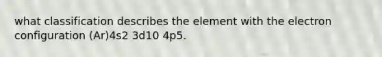 what classification describes the element with the electron configuration (Ar)4s2 3d10 4p5.