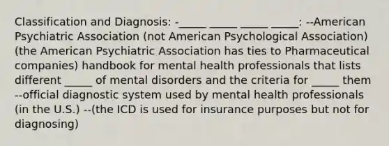 Classification and Diagnosis: -_____ _____ _____ _____: --American Psychiatric Association (not American Psychological Association) (the American Psychiatric Association has ties to Pharmaceutical companies) handbook for mental health professionals that lists different _____ of mental disorders and the criteria for _____ them --official diagnostic system used by mental health professionals (in the U.S.) --(the ICD is used for insurance purposes but not for diagnosing)