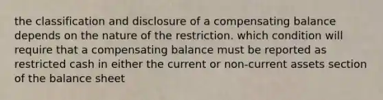 the classification and disclosure of a compensating balance depends on the nature of the restriction. which condition will require that a compensating balance must be reported as restricted cash in either the current or non-current assets section of the balance sheet