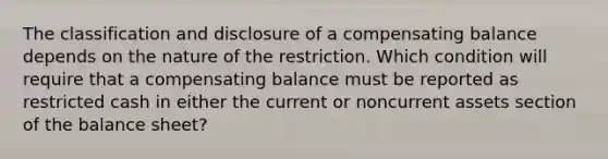 The classification and disclosure of a compensating balance depends on the nature of the restriction. Which condition will require that a compensating balance must be reported as restricted cash in either the current or noncurrent assets section of the balance sheet?