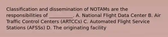 Classification and dissemination of NOTAMs are the responsibilities of __________. A. National Flight Data Center B. Air Traffic Control Centers (ARTCCs) C. Automated Flight Service Stations (AFSSs) D. The originating facility