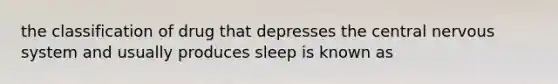 the classification of drug that depresses the central nervous system and usually produces sleep is known as