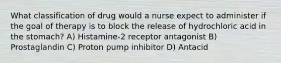 What classification of drug would a nurse expect to administer if the goal of therapy is to block the release of hydrochloric acid in the stomach? A) Histamine-2 receptor antagonist B) Prostaglandin C) Proton pump inhibitor D) Antacid