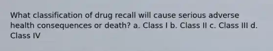 What classification of drug recall will cause serious adverse health consequences or death? a. Class I b. Class II c. Class III d. Class IV