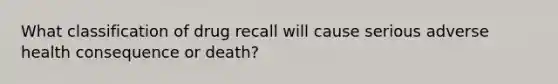 What classification of drug recall will cause serious adverse health consequence or death?