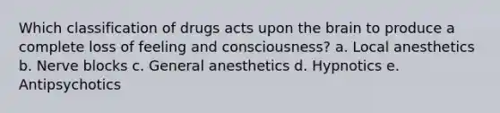 Which classification of drugs acts upon the brain to produce a complete loss of feeling and consciousness? a. Local anesthetics b. Nerve blocks c. General anesthetics d. Hypnotics e. Antipsychotics