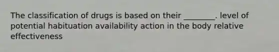 The classification of drugs is based on their ________. level of potential habituation availability action in the body relative effectiveness