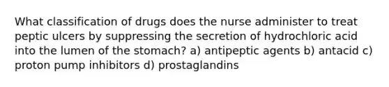 What classification of drugs does the nurse administer to treat peptic ulcers by suppressing the secretion of hydrochloric acid into the lumen of the stomach? a) antipeptic agents b) antacid c) proton pump inhibitors d) prostaglandins