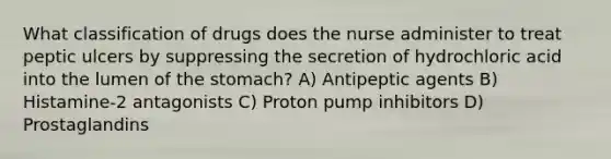 What classification of drugs does the nurse administer to treat peptic ulcers by suppressing the secretion of hydrochloric acid into the lumen of the stomach? A) Antipeptic agents B) Histamine-2 antagonists C) Proton pump inhibitors D) Prostaglandins