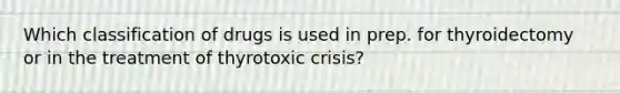 Which classification of drugs is used in prep. for thyroidectomy or in the treatment of thyrotoxic crisis?