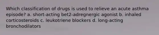 Which classification of drugs is used to relieve an acute asthma episode? a. short-acting bet2-adregnergic agonist b. inhaled corticosteroids c. leukotriene blockers d. long-acting bronchodilators