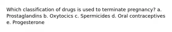 Which classification of drugs is used to terminate pregnancy? a. Prostaglandins b. Oxytocics c. Spermicides d. Oral contraceptives e. Progesterone