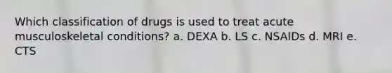 Which classification of drugs is used to treat acute musculoskeletal conditions? a. DEXA b. LS c. NSAIDs d. MRI e. CTS