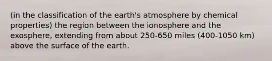 (in the classification of the earth's atmosphere by chemical properties) the region between the ionosphere and the exosphere, extending from about 250-650 miles (400-1050 km) above the surface of the earth.