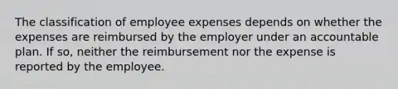 The classification of employee expenses depends on whether the expenses are reimbursed by the employer under an accountable plan. If so, neither the reimbursement nor the expense is reported by the employee.