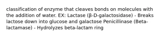 classification of enzyme that cleaves bonds on molecules with the addition of water. EX: Lactase (β-D-galactosidase) - Breaks lactose down into glucose and galactose Penicillinase (Beta-lactamase) - Hydrolyzes beta-lactam ring