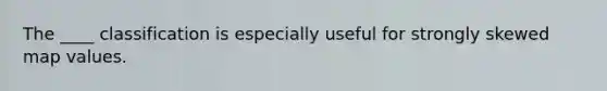 The ____ classification is especially useful for strongly skewed map values.