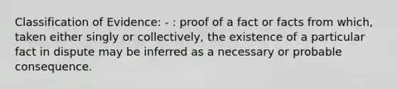 Classification of Evidence: - : proof of a fact or facts from which, taken either singly or collectively, the existence of a particular fact in dispute may be inferred as a necessary or probable consequence.