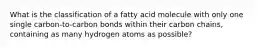 What is the classification of a fatty acid molecule with only one single carbon-to-carbon bonds within their carbon chains, containing as many hydrogen atoms as possible?