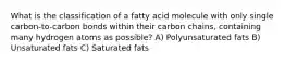 What is the classification of a fatty acid molecule with only single carbon-to-carbon bonds within their carbon chains, containing many hydrogen atoms as possible? A) Polyunsaturated fats B) Unsaturated fats C) Saturated fats