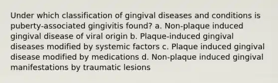 Under which classification of gingival diseases and conditions is puberty-associated gingivitis found? a. Non-plaque induced gingival disease of viral origin b. Plaque-induced gingival diseases modified by systemic factors c. Plaque induced gingival disease modified by medications d. Non-plaque induced gingival manifestations by traumatic lesions