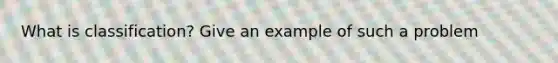 What is classification? Give an example of such a problem