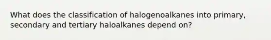 What does the classification of halogenoalkanes into primary, secondary and tertiary haloalkanes depend on?