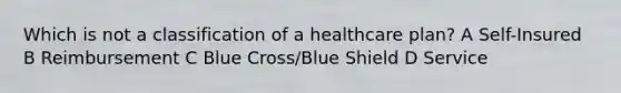 Which is not a classification of a healthcare plan? A Self-Insured B Reimbursement C Blue Cross/Blue Shield D Service